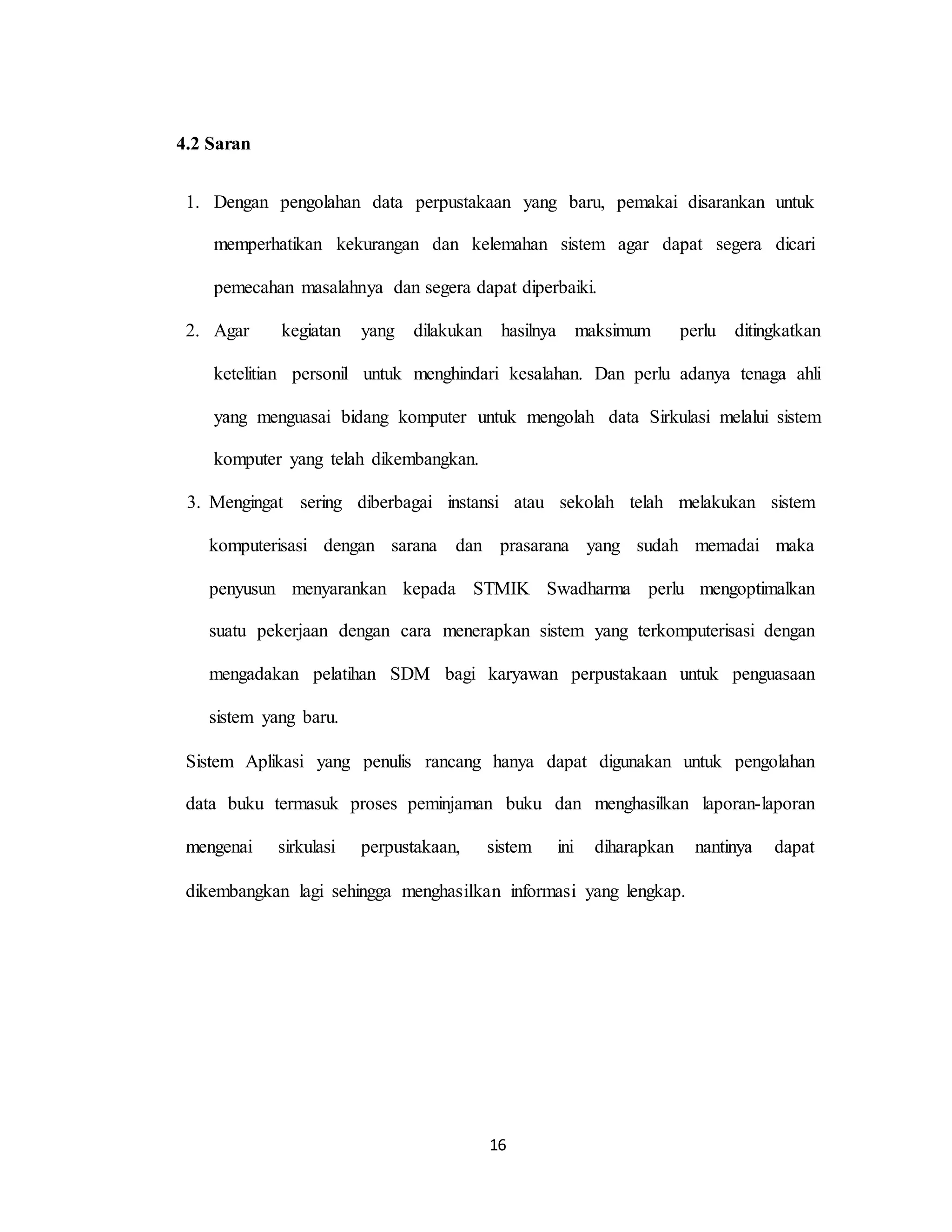 16
4.2 Saran
1. Dengan pengolahan data perpustakaan yang baru, pemakai disarankan untuk
memperhatikan kekurangan dan kelemahan sistem agar dapat segera dicari
pemecahan masalahnya dan segera dapat diperbaiki.
2. Agar kegiatan yang dilakukan hasilnya maksimum perlu ditingkatkan
ketelitian personil untuk menghindari kesalahan. Dan perlu adanya tenaga ahli
yang menguasai bidang komputer untuk mengolah data Sirkulasi melalui sistem
komputer yang telah dikembangkan.
3. Mengingat sering diberbagai instansi atau sekolah telah melakukan sistem
komputerisasi dengan sarana dan prasarana yang sudah memadai maka
penyusun menyarankan kepada STMIK Swadharma perlu mengoptimalkan
suatu pekerjaan dengan cara menerapkan sistem yang terkomputerisasi dengan
mengadakan pelatihan SDM bagi karyawan perpustakaan untuk penguasaan
sistem yang baru.
Sistem Aplikasi yang penulis rancang hanya dapat digunakan untuk pengolahan
data buku termasuk proses peminjaman buku dan menghasilkan laporan-laporan
mengenai sirkulasi perpustakaan, sistem ini diharapkan nantinya dapat
dikembangkan lagi sehingga menghasilkan informasi yang lengkap.
 