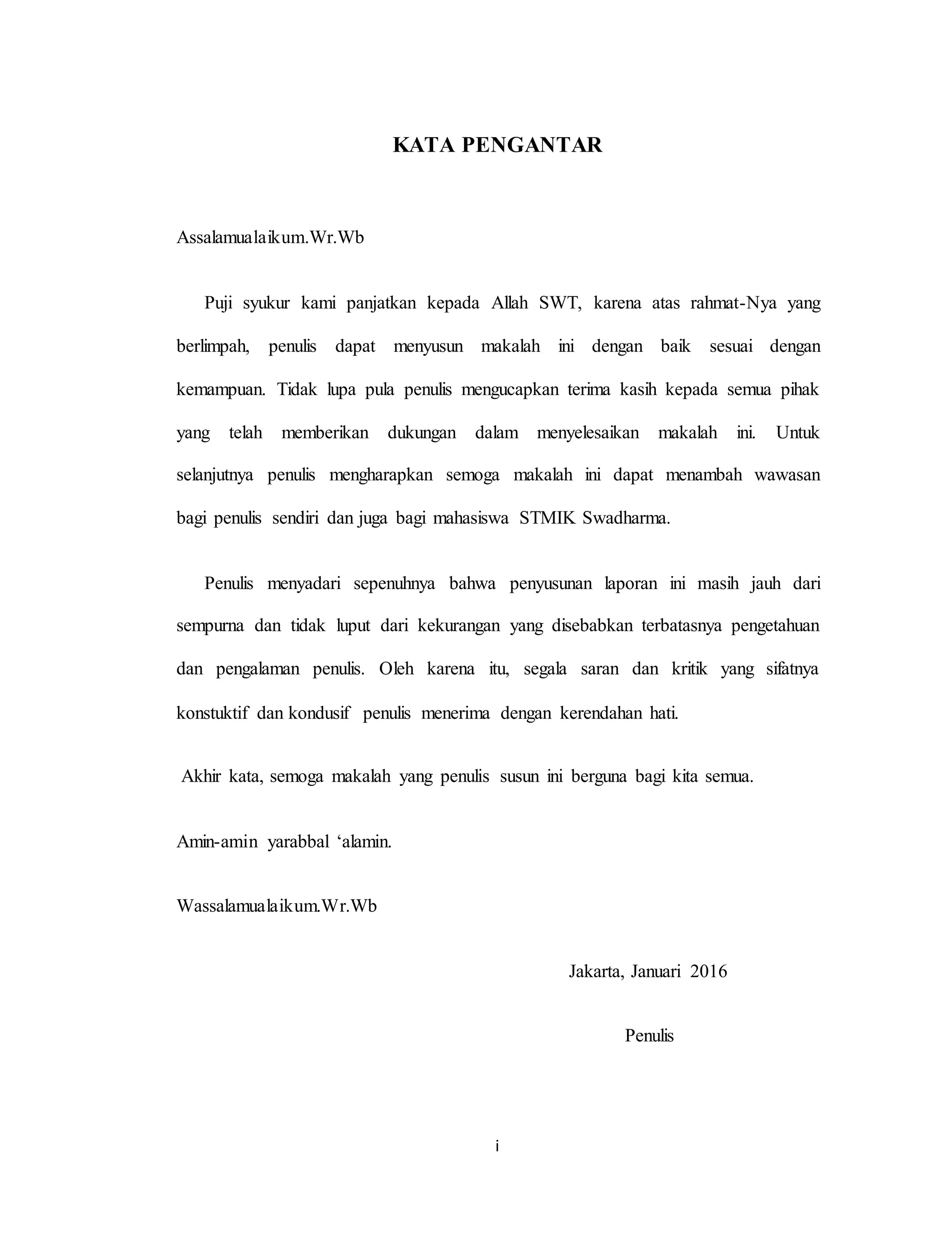 i
KATA PENGANTAR
Assalamualaikum.Wr.Wb
Puji syukur kami panjatkan kepada Allah SWT, karena atas rahmat-Nya yang
berlimpah, penulis dapat menyusun makalah ini dengan baik sesuai dengan
kemampuan. Tidak lupa pula penulis mengucapkan terima kasih kepada semua pihak
yang telah memberikan dukungan dalam menyelesaikan makalah ini. Untuk
selanjutnya penulis mengharapkan semoga makalah ini dapat menambah wawasan
bagi penulis sendiri dan juga bagi mahasiswa STMIK Swadharma.
Penulis menyadari sepenuhnya bahwa penyusunan laporan ini masih jauh dari
sempurna dan tidak luput dari kekurangan yang disebabkan terbatasnya pengetahuan
dan pengalaman penulis. Oleh karena itu, segala saran dan kritik yang sifatnya
konstuktif dan kondusif penulis menerima dengan kerendahan hati.
Akhir kata, semoga makalah yang penulis susun ini berguna bagi kita semua.
Amin-amin yarabbal ‘alamin.
Wassalamualaikum.Wr.Wb
Jakarta, Januari 2016
Penulis
 