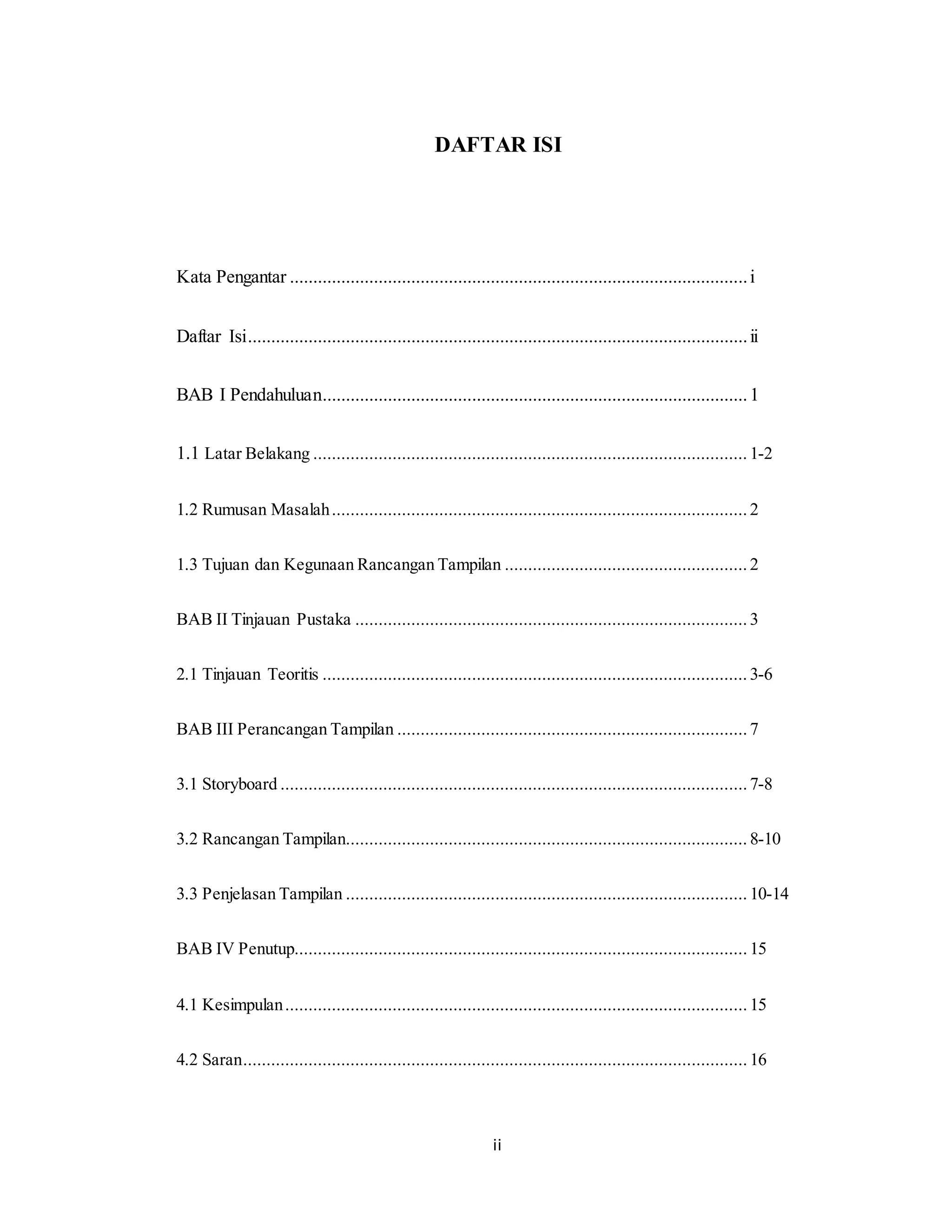 ii
DAFTAR ISI
Kata Pengantar ..................................................................................................i
Daftar Isi...........................................................................................................ii
BAB I Pendahuluan...........................................................................................1
1.1 Latar Belakang ............................................................................................. 1-2
1.2 Rumusan Masalah......................................................................................... 2
1.3 Tujuan dan Kegunaan Rancangan Tampilan .................................................... 2
BAB II Tinjauan Pustaka .................................................................................... 3
2.1 Tinjauan Teoritis ........................................................................................... 3-6
BAB III Perancangan Tampilan ........................................................................... 7
3.1 Storyboard ....................................................................................................7-8
3.2 Rancangan Tampilan...................................................................................... 8-10
3.3 Penjelasan Tampilan ...................................................................................... 10-14
BAB IV Penutup.................................................................................................15
4.1 Kesimpulan................................................................................................... 15
4.2 Saran............................................................................................................ 16
 