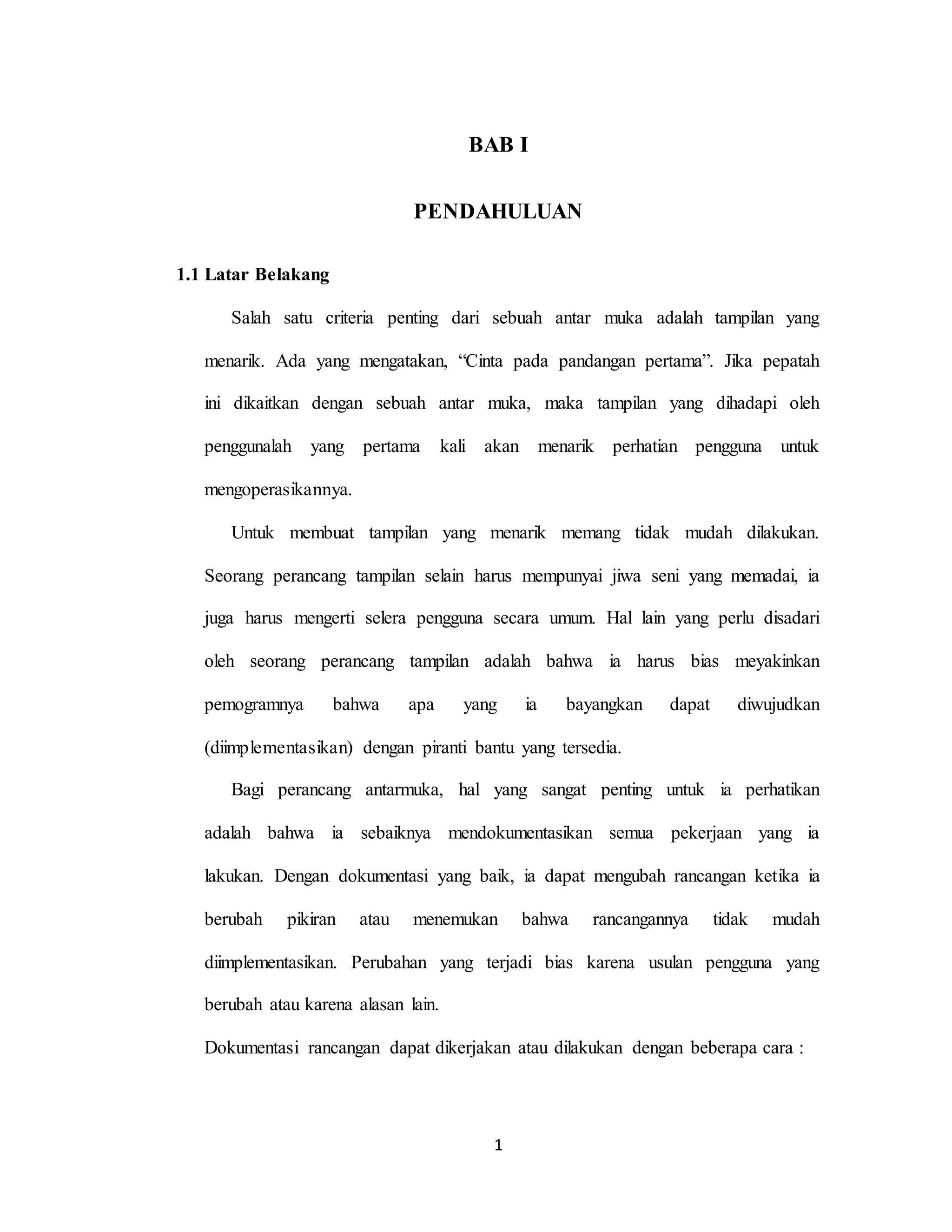 1
BAB I
PENDAHULUAN
1.1 Latar Belakang
Salah satu criteria penting dari sebuah antar muka adalah tampilan yang
menarik. Ada yang mengatakan, “Cinta pada pandangan pertama”. Jika pepatah
ini dikaitkan dengan sebuah antar muka, maka tampilan yang dihadapi oleh
penggunalah yang pertama kali akan menarik perhatian pengguna untuk
mengoperasikannya.
Untuk membuat tampilan yang menarik memang tidak mudah dilakukan.
Seorang perancang tampilan selain harus mempunyai jiwa seni yang memadai, ia
juga harus mengerti selera pengguna secara umum. Hal lain yang perlu disadari
oleh seorang perancang tampilan adalah bahwa ia harus bias meyakinkan
pemogramnya bahwa apa yang ia bayangkan dapat diwujudkan
(diimplementasikan) dengan piranti bantu yang tersedia.
Bagi perancang antarmuka, hal yang sangat penting untuk ia perhatikan
adalah bahwa ia sebaiknya mendokumentasikan semua pekerjaan yang ia
lakukan. Dengan dokumentasi yang baik, ia dapat mengubah rancangan ketika ia
berubah pikiran atau menemukan bahwa rancangannya tidak mudah
diimplementasikan. Perubahan yang terjadi bias karena usulan pengguna yang
berubah atau karena alasan lain.
Dokumentasi rancangan dapat dikerjakan atau dilakukan dengan beberapa cara :
 