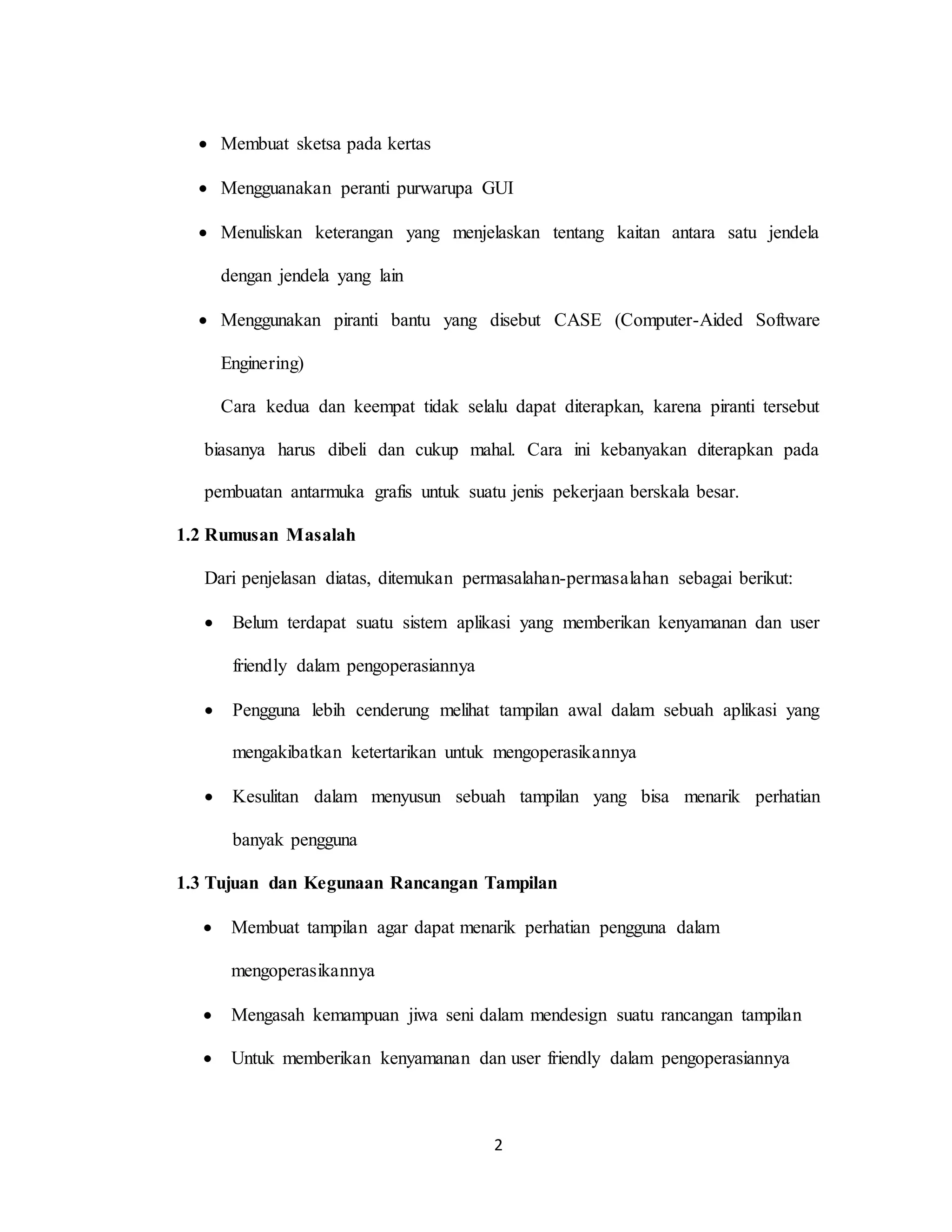 2
 Membuat sketsa pada kertas
 Mengguanakan peranti purwarupa GUI
 Menuliskan keterangan yang menjelaskan tentang kaitan antara satu jendela
dengan jendela yang lain
 Menggunakan piranti bantu yang disebut CASE (Computer-Aided Software
Enginering)
Cara kedua dan keempat tidak selalu dapat diterapkan, karena piranti tersebut
biasanya harus dibeli dan cukup mahal. Cara ini kebanyakan diterapkan pada
pembuatan antarmuka grafis untuk suatu jenis pekerjaan berskala besar.
1.2 Rumusan Masalah
Dari penjelasan diatas, ditemukan permasalahan-permasalahan sebagai berikut:
 Belum terdapat suatu sistem aplikasi yang memberikan kenyamanan dan user
friendly dalam pengoperasiannya
 Pengguna lebih cenderung melihat tampilan awal dalam sebuah aplikasi yang
mengakibatkan ketertarikan untuk mengoperasikannya
 Kesulitan dalam menyusun sebuah tampilan yang bisa menarik perhatian
banyak pengguna
1.3 Tujuan dan Kegunaan Rancangan Tampilan
 Membuat tampilan agar dapat menarik perhatian pengguna dalam
mengoperasikannya
 Mengasah kemampuan jiwa seni dalam mendesign suatu rancangan tampilan
 Untuk memberikan kenyamanan dan user friendly dalam pengoperasiannya
 