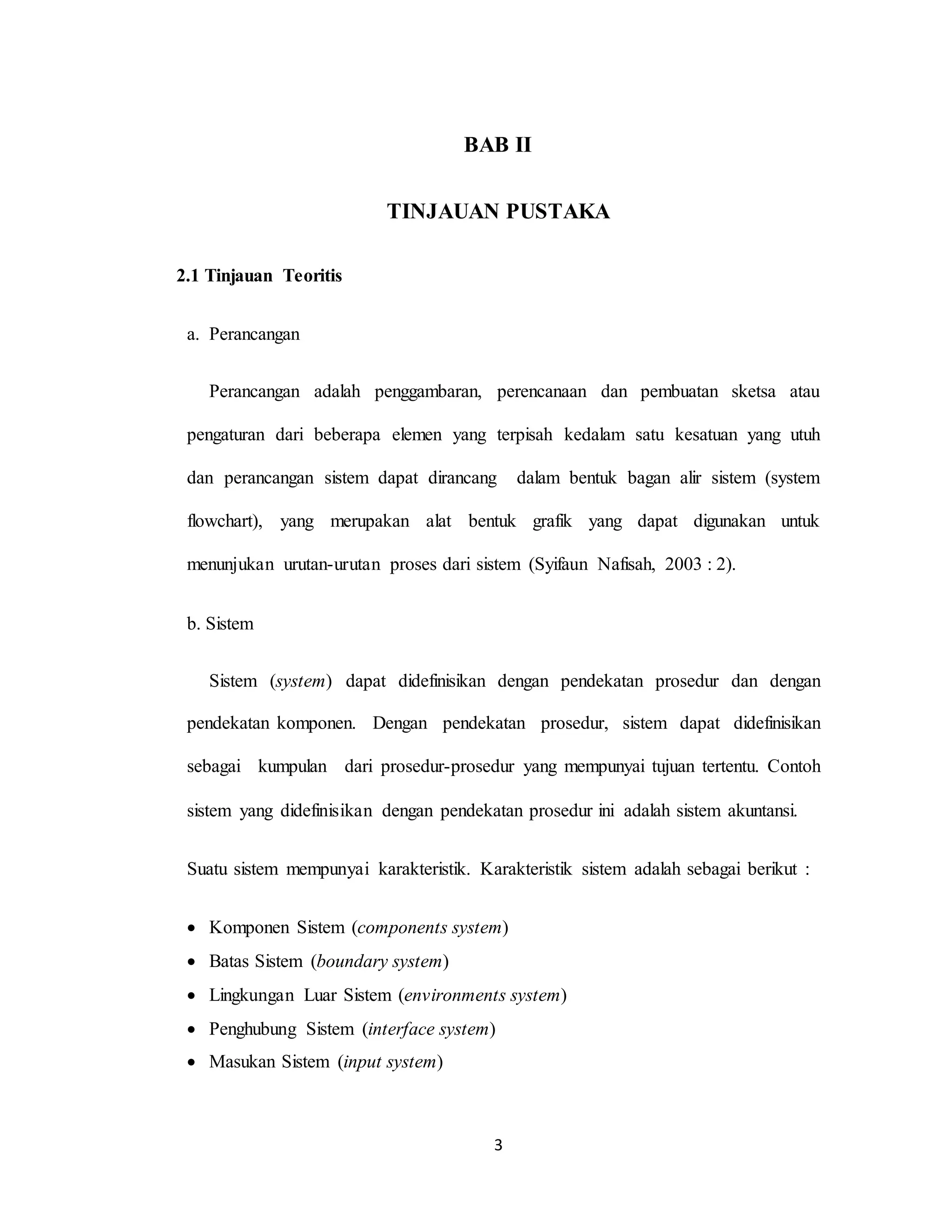 3
BAB II
TINJAUAN PUSTAKA
2.1 Tinjauan Teoritis
a. Perancangan
Perancangan adalah penggambaran, perencanaan dan pembuatan sketsa atau
pengaturan dari beberapa elemen yang terpisah kedalam satu kesatuan yang utuh
dan perancangan sistem dapat dirancang dalam bentuk bagan alir sistem (system
flowchart), yang merupakan alat bentuk grafik yang dapat digunakan untuk
menunjukan urutan-urutan proses dari sistem (Syifaun Nafisah, 2003 : 2).
b. Sistem
Sistem (system) dapat didefinisikan dengan pendekatan prosedur dan dengan
pendekatan komponen. Dengan pendekatan prosedur, sistem dapat didefinisikan
sebagai kumpulan dari prosedur-prosedur yang mempunyai tujuan tertentu. Contoh
sistem yang didefinisikan dengan pendekatan prosedur ini adalah sistem akuntansi.
Suatu sistem mempunyai karakteristik. Karakteristik sistem adalah sebagai berikut :
 Komponen Sistem (components system)
 Batas Sistem (boundary system)
 Lingkungan Luar Sistem (environments system)
 Penghubung Sistem (interface system)
 Masukan Sistem (input system)
 