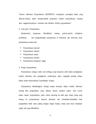 6
“Sistem Informasi Perpustakaan (SIPERPUS) merupakan perangkat lunak yang
didesain khusus untuk mempermudah pendataan koleksi perpustakaan, katalog,
data anggota/peminjam, transaksi dan sirkulasi koleksi perpustakaan”.
 Jenis-jenis Perpustakaan
Berdasarkan keputusan Mendikbud tentang pokok-pokok kebijakan
pembinaan dan pengembangan perpustaaan di Indonesia ada beberapa jenis
perpustakaan antara lain:
 Perpustakaan nasional
 Perpustakaan wilayah
 Perpustakaan umum
 Perpustakaan sekolah
 Perpustakaan perguruan tinggi
 Fungsi perpustakaan
Perpustakaan sebagai salah satu lembaga yang berperan aktif dalam peningkatan
sumber informasi dan peningkatan sumberdaya alam, sangatlah penting artinya
dalam usaha mencerdaskan kepentingan bangsa.
Perpustakaan dilambangkan sebagai tenpat bertanya dalam sumber informasi
tentang ilmu pengetahuan yang sifatnya khusus maupun umum. Jadi secara
umum tujuan perpustakaan pada waktu sekarang ini ialah agar setiap orang yang
datang ke perpustakaan mencari informasi dan kebutuhan-kebutuhan ilmu
pengetahuan tidak akan pulang dengan tangan hampa, tetapi pasti akan mendapat
segala apa yang dibutuhkan.
 