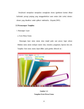 8
Storyboard merupakan merupakan serangkaian sketsa (gambaran kartun) dibuat
berbentuk persegi panjang yang menggambarkan suatu urutan (alur cerita) elemen-
elemen yang diusulkan untuk aplikasi multimedia. (Suyanto,2005).
3.2 Perancangan Tampilan
1. Rancangan Layar
a. Form Menu Utama
Rancangan layar menu utama akan tampil pada saat proses login selesai.
Didalam menu utama terdapat master data, transaksi, pengaturan, laporan dan exit.
Tampilan form menu utama dapat dilihat pada gambar dibawah ini :
Gambar 1.2
Tampilan Form Menu Utama
 