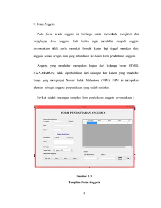 9
b. Form Anggota
Pada form kelola anggota ini berfungsi untuk menambah, mengubah dan
menghapus data anggota. Jadi ketika ingin mendaftar menjadi anggota
perpustakaan tidak perlu memakai formulir kertas lagi tinggal masukan data
anggota sesuai dengan data yang dibutuhkan ke dalam form pendaftaran anggota.
Anggota yang mendaftar merupakan bagian dari keluarga besar STMIK
SWADHARMA, tidak diperbolehkan dari kalangan luar karena yang mendaftar
hanya yang mempunyai Nomor Induk Mahasiswa (NIM). NIM ini merupakan
identitas sebagai anggota perpustakaan yang sudah terdaftar.
Berikut adalah rancangan tampilan form pendaftaran anggota perpustakaan :
Gambar 1.3
Tampilan Form Anggota
 
