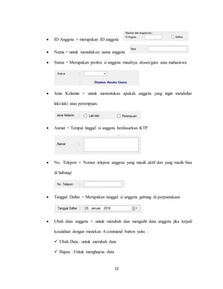 12
 ID Anggota = merupakan ID anggota
 Nama = untuk menuliskan nama anggota
 Status = Merupakan profesi si anggota misalnya dosen/guru atau mahasiswa
 Jenis Kelamin = untuk menentukan apakah anggota yang ingin mendaftar
laki-laki atau perempuan.
 Aamat = Tempat tinggal si anggota berdasarkan KTP
 No. Telepon = Nomor telepon anggota yang masih aktif dan yang masih bisa
di hubungi
 Tanggal Daftar = Merupakan tanggal si anggota gabung di perpustakaan
 Ubah data anggota = untuk merubah dan mengedit data anggota jika terjadi
kesalahan dengan menekan 4 command button yaitu :
 Ubah Data : untuk merubah data
 Hapus : Untuk menghapus data
 