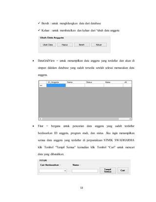 13
 Bersih : untuk menghilangkan data dari database
 Keluar : untuk membatalkan dan keluar dari “ubah data anggota
 DataGridView = untuk menampilkan data anggota yang terdaftar dan akan di
simpan didalam database yang sudah tersedia setelah selesai memasukan data
anggota.
 Fitur = berguna untuk pencarian data anggota yang sudah terdaftar
berdasarkan ID anggota, program studi, dan status. Jika ingin menampilkan
semua data anggota yang terdaftar di perpustakaan STMIK SWADHARMA
klik Tombol “Tampil Semua” kemudian klik Tombol “Cari” untuk mencari
data yang dibutuhkan.
 