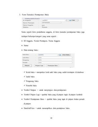 14
3. Form Transaksi Peminjaman Buku
Sama seperti form pendaftaran anggota, di form transaksi peminjaman buku juga
terdapat beberapa kategori yang sama seperti :
 ID Anggota, Nomor Peminjam, Nama Anggota
 Status
 Data tentang buku :
 Kode buku = merupakan kode unik buku yang sudah tersimpan di database
 Judul buku
 Pengarang buku
 Penerbit buku
 Tombol Simpan = untuk menyimpan data peminjaman
 Tombol Pinjam Lagi = apabila buku yang di pinjam ingin di pinjam kembali
 Tombol Peminjaman Baru = apabila buku yang ingin di pinjam belum pernah
di pinjam
 DataGridView = untuk menampilkan data peminjman buku
 