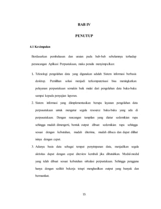 15
BAB IV
PENUTUP
4.1 Kesimpulan
Berdasarkan pembahasan dan uraian pada bab-bab sebelumnya terhadap
perancangan Aplikasi Perpustakaan, maka penulis menyimpulkan:
1. Teknologi pengolahan data yang digunakan adalah Sistem informasi berbasis
desktop. Pemilihan solusi menjadi terkomputerisasi bisa meningkatkan
pelayanan perpustakaan semakin baik mulai dari pengolahan data buku-buku
sampai kepada penyajian laporan.
2. Sistem informasi yang diimplementasikan berupa layanan pengolahan data
perpusatakaan untuk mengatur segala resource buku-buku yang ada di
perpusatakaan. Dengan rancangan tampilan yang diatur sedemikian rupa
sehingga mudah dimengerti, bentuk output dibuat sedemikian rupa sehingga
sesuai dengan kebutuhan, mudah diterima, mudah dibaca dan dapat dilihat
isinya dengan cepat.
3. Adanya basis data sebagai tempat penyimpanan data, menjadikan segala
aktivitas dapat dengan cepat direview kembali jika dibutuhkan. Modul-modul
yang telah dibuat sesuai kebutuhan sirkulasi perpustakaan. Sehingga pengguna
hanya dengan sedikit bekerja tetapi menghasilkan output yang banyak dan
bermanfaat.
 