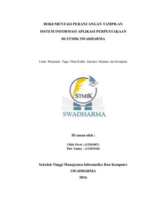DOKUMENTASI PERANCANGAN TAMPILAN
SISTEM INFORMASI APLIKASI PERPUSTAKAAN
DI STMIK SWADHARMA
Untuk Memenuhi Tugas Mata Kuliah Interaksi Manusia dan Komputer
Di susun oleh :
Ulfah Dewi : (13201007)
Puri Yunita : (13201018)
Sekolah Tinggi Manajemen Informatika Dan Komputer
SWADHARMA
2016
 