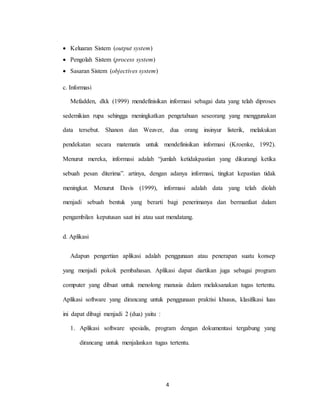 4
 Keluaran Sistem (output system)
 Pengolah Sistem (process system)
 Sasaran Sistem (objectives system)
c. Informasi
Mefadden, dkk (1999) mendefinisikan informasi sebagai data yang telah diproses
sedemikian rupa sehingga meningkatkan pengetahuan seseorang yang menggunakan
data tersebut. Shanon dan Weaver, dua orang insinyur listerik, melakukan
pendekatan secara matematis untuk mendefinisikan informasi (Kroenke, 1992).
Menurut mereka, informasi adalah “jumlah ketidakpastian yang dikurangi ketika
sebuah pesan diterima”. artinya, dengan adanya informasi, tingkat kepastian tidak
meningkat. Menurut Davis (1999), informasi adalah data yang telah diolah
menjadi sebuah bentuk yang berarti bagi penerimanya dan bermanfaat dalam
pengambilan keputusan saat ini atau saat mendatang.
d. Aplikasi
Adapun pengertian aplikasi adalah penggunaan atau penerapan suatu konsep
yang menjadi pokok pembahasan. Aplikasi dapat diartikan juga sebagai program
computer yang dibuat untuk menolong manusia dalam melaksanakan tugas tertentu.
Aplikasi software yang dirancang untuk penggunaan praktisi khusus, klasifikasi luas
ini dapat dibagi menjadi 2 (dua) yaitu :
1. Aplikasi software spesialis, program dengan dokumentasi tergabung yang
dirancang untuk menjalankan tugas tertentu.
 