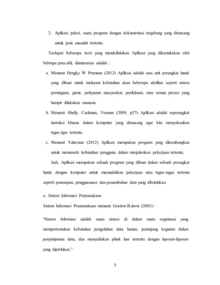 5
2. Aplikasi paket, suatu program dengan dokumentasi tergabung yang dirancang
untuk jenis masalah tertentu.
Terdapat beberapa teori yang mendefinisikan Aplikasi yang dikemukakan oleh
bebrapa para ahli, diantaranya adalah :
a. Menurut Hengky W Pramana (2012) Aplikasi adalah satu unit perangkat lunak
yang dibuat untuk melayani kebutuhan akan beberapa aktifitas seperti sistem
perniagaan, game, pelayanan masyarakat, periklanan, atau semua proses yang
hampir dilakukan manusia.
b. Menurut Shelly, Cashman, Verman (2009, p57) Aplikasi adalah seperangkat
instruksi khusus dalam komputer yang dirancang agar kita menyelesaikan
tugas-tgas tertentu.
c. Menurut Yuhevizar (2012) Aplikasi merupakan program yang dikembangkan
untuk memenuhi kebutuhan pengguna dalam menjalankan pekerjaan tertentu.
Jadi, Aplikasi merupakan sebuah program yang dibuat dalam sebuah perangkat
lunak dengan komputer untuk memudahkan pekerjaan atau tugas-tugas tertentu
seperti penerapan, pengguanaan dan penambahan data yang dibutuhkan.
e. Sistem Informasi Perpustakaan
Sistem Informasi Perpustakaan menurut Gordon B.davis (2003) :
“Sistem Informasi adalah suatu sistem di dalam suatu organisasi yang
mempertemukan kebutuhan pengolahan data harian, penunjang kegiatan dalam
penyimpanan data, dan menyediakan pihak luar tertentu dengan laporan-laporan
yang diperlukan.”
 