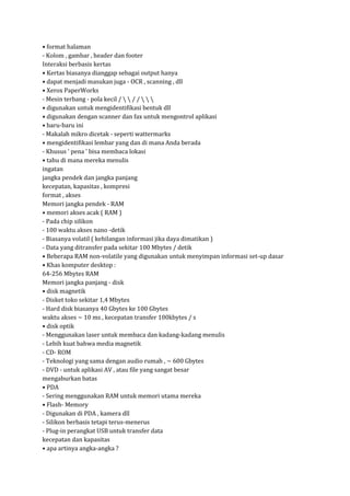 • format halaman
- Kolom , gambar , header dan footer
Interaksi berbasis kertas
• Kertas biasanya dianggap sebagai output hanya
• dapat menjadi masukan juga - OCR , scanning , dll
• Xerox PaperWorks
- Mesin terbang - pola kecil /   / /   
• digunakan untuk mengidentifikasi bentuk dll
• digunakan dengan scanner dan fax untuk mengontrol aplikasi
• baru-baru ini
- Makalah mikro dicetak - seperti wattermarks
• mengidentifikasi lembar yang dan di mana Anda berada
- Khusus ' pena ' bisa membaca lokasi
• tahu di mana mereka menulis
ingatan
jangka pendek dan jangka panjang
kecepatan, kapasitas , kompresi
format , akses
Memori jangka pendek - RAM
• memori akses acak ( RAM )
- Pada chip silikon
- 100 waktu akses nano -detik
- Biasanya volatil ( kehilangan informasi jika daya dimatikan )
- Data yang ditransfer pada sekitar 100 Mbytes / detik
• Beberapa RAM non-volatile yang digunakan untuk menyimpan informasi set-up dasar
• Khas komputer desktop :
64-256 Mbytes RAM
Memori jangka panjang - disk
• disk magnetik
- Disket toko sekitar 1,4 Mbytes
- Hard disk biasanya 40 Gbytes ke 100 Gbytes
waktu akses ~ 10 ms , kecepatan transfer 100kbytes / s
• disk optik
- Menggunakan laser untuk membaca dan kadang-kadang menulis
- Lebih kuat bahwa media magnetik
- CD- ROM
- Teknologi yang sama dengan audio rumah , ~ 600 Gbytes
- DVD - untuk aplikasi AV , atau file yang sangat besar
mengaburkan batas
• PDA
- Sering menggunakan RAM untuk memori utama mereka
• Flash- Memory
- Digunakan di PDA , kamera dll
- Silikon berbasis tetapi terus-menerus
- Plug-in perangkat USB untuk transfer data
kecepatan dan kapasitas
• apa artinya angka-angka ?

 