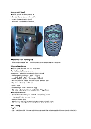Kontrol posisi diskrit
• dalam ponsel, TV mengontrol dll
- Bantalan kursor atau mini-joystick
- Diskrit kiri-kanan, atas-bawah
- Terutama untuk pemilihan menu

Menampilkan Perangkat
Layar bitmap ( CRT & LCD ), menampilkan besar & terletak, kertas digital.
Menampilkan bitmap
• layar sejumlah besar titik-titik berwarna
Resolusi dan kedalaman warna
• Resolusi ... digunakan ( tidak konsisten ) untuk
- Jumlah piksel pada layar ( lebar x tinggi )
• mis SVGA 1024 x 768 , PDA mungkin 240x400
- Kerapatan piksel (dalam piksel atau titik per inci - dpi )
• biasanya antara 72 dan 96 dpi
• Aspek rasio
- Perbandingan antara lebar dan tinggi
- 4:3 untuk kebanyakan layar , 16:9 untuk TV layar lebar
• Kedalaman Warna :
- Berapa banyak warna yang berbeda untuk setiap pixel ?
- Hitam / putih atau abu-abu hanya
- 256 dari pallete yang
- 8 bit masing-masing untuk merah / hijau / biru = jutaan warna
Anti-Aliasing
Jaggies
- Garis diagonal yang memiliki diskontinuitas dalam karena proses pemindaian horisontal raster .

 