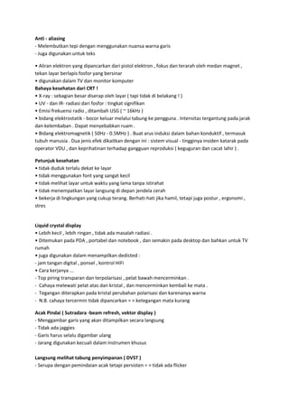 Anti - aliasing
- Melembutkan tepi dengan menggunakan nuansa warna garis
- Juga digunakan untuk teks
• Aliran elektron yang dipancarkan dari pistol elektron , fokus dan terarah oleh medan magnet ,
tekan layar berlapis fosfor yang bersinar
• digunakan dalam TV dan monitor komputer
Bahaya kesehatan dari CRT !
• X-ray : sebagian besar diserap oleh layar ( tapi tidak di belakang ! )
• UV - dan IR- radiasi dari fosfor : tingkat signifikan
• Emisi frekuensi radio , ditambah USG ( ~ 16kHz )
• bidang elektrostatik - bocor keluar melalui tabung ke pengguna . Intensitas tergantung pada jarak
dan kelembaban . Dapat menyebabkan ruam .
• Bidang elektromagnetik ( 50Hz - 0.5MHz ) . Buat arus induksi dalam bahan konduktif , termasuk
tubuh manusia . Dua jenis efek dikaitkan dengan ini : sistem visual - tingginya insiden katarak pada
operator VDU , dan keprihatinan terhadap gangguan reproduksi ( keguguran dan cacat lahir ) .
Petunjuk kesehatan
• tidak duduk terlalu dekat ke layar
• tidak menggunakan font yang sangat kecil
• tidak melihat layar untuk waktu yang lama tanpa istirahat
• tidak menempatkan layar langsung di depan jendela cerah
• bekerja di lingkungan yang cukup terang. Berhati-hati jika hamil, tetapi juga postur , ergonomi ,
stres

Liquid crystal display
• Lebih kecil , lebih ringan , tidak ada masalah radiasi .
• Ditemukan pada PDA , portabel dan notebook , dan semakin pada desktop dan bahkan untuk TV
rumah
• juga digunakan dalam menampilkan dedicted :
- jam tangan digital , ponsel , kontrol HiFi
• Cara kerjanya ...
- Top piring transparan dan terpolarisasi , pelat bawah mencerminkan .
- Cahaya melewati pelat atas dan kristal , dan mencerminkan kembali ke mata .
- Tegangan diterapkan pada kristal perubahan polarisasi dan karenanya warna
- N.B. cahaya tercermin tidak dipancarkan = > ketegangan mata kurang
Acak Pindai ( Sutradara -beam refresh, vektor display )
- Menggambar garis yang akan ditampilkan secara langsung
- Tidak ada jaggies
- Garis harus selalu digambar ulang
- Jarang digunakan kecuali dalam instrumen khusus
Langsung melihat tabung penyimpanan ( DVST )
- Serupa dengan pemindaian acak tetapi persisten = > tidak ada flicker

 