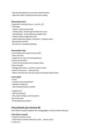- Bisa bertahap diperbarui tapi tidak selektif terhapus
- Digunakan dalam osiloskop penyimpanan analog

Menampilkan besar
• digunakan untuk pertemuan , ceramah , dll
• Teknologi
- plasma - biasanya layar lebar
- dinding video - banyak layar kecil bersama-sama
- diproyeksikan - lampu RGB atau proyektor LCD
- Tangan / body mengaburkan layar
- Dapat diselesaikan dengan 2 proyektor + software pintar
diproyeksikan kembali
- Kaca buram + proyektor belakang

Menampilkan letak
• menampilkan di tempat-tempat 'publik '
- Besar atau kecil
- Sangat umum atau untuk kelompok kecil
• hanya menampilkan
- Untuk informasi yang relevan dengan lokasi
• atau interaktif
- Menggunakan stylus , sentuhan screem sensitif
• dalam semua kasus ... lokasi penting
- Makna informasi atau interaksi yang berhubungan dengan lokasi
Kertas digital
-> Apa?
- Lembaran tipis yang fleksibel
- Diperbarui elektronik
- Tapi mempertahankan tampilan
-> Bagaimana?
- Bola kecil berubah
- Atau saluran dengan cairan berwarna
dan kontras bola
- Berkembang pesat daerah

Virtual Reality dan Interaksi 3D
Posisi dalam ruang 3D, bergerak dan menggenggam, melihat 3D (helm dan gua)
Posisi dalam ruang 3D
• kokpit dan kontrol virtual
- Roda kemudi, tombol-tombol dan cepat ... seperti nyata!
• mouse 3D

 