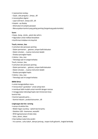 • representasi analog :
- Cepat , alat pengukur , lampu , dll
• menampilkan digital :
- Layar LCD kecil , lampu LED , dll
• kepala - up display
- Ditemukan di cockpits pesawat
- Menunjukkan kontrol yang paling penting (tergantung pada konteks)
Suara
• beep , bong , clonks , peluit dan whirrs
• digunakan untuk indikasi kesalahan
• konfirmasi tindakan mis keyclick
Touch, merasa , bau
• sentuhan dan perasaan penting
- Dalam permainan ... getaran, umpan balik kekuatan
- Dalam simulasi ... nuansa instrumen bedah
- Disebut perangkat haptic
• tekstur , bau, rasa
- Teknologi saat ini sangat terbatas
Touch, merasa , bau
• sentuhan dan perasaan penting
- Dalam permainan ... getaran, umpan balik kekuatan
- Dalam simulasi ... nuansa instrumen bedah
- Disebut perangkat haptic
• tekstur , bau, rasa
- Teknologi saat ini sangat terbatas
BMW iDrive
• untuk mengendalikan menu
• merasa kecil ' gundukan ' untuk setiap item
• membuat lebih mudah untuk memilih dengan merasa
• menggunakan teknologi haptic dari Immersion Corp
kontrol fisik
• kontrol spesialis perlu ...
- Kontrol industri , produk konsumen , dll
Lingkungan dan bio -sensing
• sensor di sekitar kita
- Mobil ringan courtesy - switch kecil di pintu
- Detektor USG - keamanan, wastafel
- RFID tag keamanan di toko-toko
- Suhu , berat , lokasi
• Dan bahkan tubuh kita sendiri
- Iris scanner , suhu tubuh , denyut jantung , respon kulit galvanik , tingkat berkedip

 