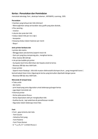 Kertas : Pencetakan dan Pemindaian
mencetak teknologi, font , deskripsi halaman , WYSIWYG, scanning , OCR.
Percetakan
• Gambar yang terbuat dari titik-titik kecil
- Memungkinkan setiap set karakter atau grafik yang akan dicetak ,
• fitur penting :
- resolusi
• ukuran dan jarak dari titik
• diukur dalam titik per inci ( dpi )
- kecepatan
• biasanya diukur dalam halaman per menit
- Biaya !
Jenis printer berbasis dot
• printer dot-matrix
- Menggunakan pita bertinta (seperti mesin tik
- Garis pin yang bisa menyerang pita , menghiasi kertas .
- Khas resolusi 80-120 dpi
• ink-jet dan bubble-jet printer
- Gumpalan kecil tinta dikirimkan dari kepala cetak ke kertas
- Biasanya 300 dpi atau lebih baik .
• laser printer
- Seperti mesin fotokopi : titik-titik muatan elektrostatik disimpan drum , yang mengambil toner (
bentuk bubuk hitam tinta ) digulung ke kertas yang kemudian diperbaiki dengan panas
- Biasanya 600 dpi atau lebih baik .
Mencetak di tempat kerja
• Toko untiik
- dot matrix
- print head yang sama digunakan untuk beberapa gulungan kertas
- juga dapat mencetak cek
• thermal printer
- Kertas peka panas khusus
- Kertas dipanaskan oleh pin menghasilkan titik
- Kualitas buruk , tapi sederhana & pemeliharaan rendah
- Digunakan dalam beberapa mesin faks

Font
• Font - gaya tertentu dari teks
- font Courier
- Helvetica font yang
- Font Palatino
- Font Times Roman
- § ' º ¿ μ Â ¿ Ä ~ ( simbol khusus )

 