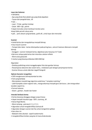 Layar dan halaman
• WYSIWYG
- Apa yang Anda lihat adalah apa yang Anda dapatkan
- Tujuan dari pengolah kata , dll
• tapi ...
- Layar : 72 dpi , gambar lanskap
- Cetak : 600 + dpi , potret
• dapat mencoba untuk membuat mereka sama
tetapi tidak pernah cukup sama
• jadi ... perlu desain yang berbeda , grafis dll , untuk layar dan mencetak

Scanner
• Ambil kertas dan mengubahnya menjadi bitmap
• Dua macam scanner
- Tempat tidur datar : kertas ditempatkan pada piring kaca , seluruh halaman dikonversi menjadi
bitmap
- Genggam : scanner melewati kertas, digitalisasi jalur biasanya 3-4 "wide
• Bersinar cahaya pada kertas dan intensitas catatan refleksi
- Warna atau greyscale
• resolusi yang biasanya dilakukan 600-2400 dpi
Digunakan
- Desktop publishing untuk menggabungkan foto dan gambar lainnya
- Penyimpanan dokumen dan sistem temu , melakukan jauh dengan penyimpanan kertas
- Scanner khusus untuk slide dan negatif fotografi
Optical character recognition
• OCR mengkonversi bitmap kembali ke teks
• font yang berbeda
- Menciptakan masalah bagi algoritma sederhana " template matching "
- Lebih kompleks sistem segmen teks , menguraikannya menjadi garis dan busur , dan menguraikan
karakter seperti itu
• format halaman
- Kolom , gambar , header dan footer
Interaksi berbasis kertas
• Kertas biasanya dianggap sebagai output hanya
• dapat menjadi masukan juga - OCR , scanning , dll
• Xerox PaperWorks
- Mesin terbang - pola kecil /   / /   
• digunakan untuk mengidentifikasi bentuk dll
• digunakan dengan scanner dan fax untuk mengontrol aplikasi
• baru-baru ini
- Makalah mikro dicetak - seperti wattermarks
• mengidentifikasi lembar yang dan di mana Anda berada

 