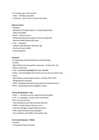 • ( 2-4 mega pixel , 24 bit warna )
- Video ~ 10 Mbytes per detik
• ( 512x512 , warna 12 bit , 25 frame per detik )

Memori virtual
• Masalah :
- Menjalankan banyak program + setiap program besar
- Tidak cukup RAM
• Solusi - Virtual memory :
- Menyimpan beberapa program sementara pada disk
- Membuat RAM tampak lebih besar
• Tapi ... swopping
- Program pada disk perlu dijalankan lagi
- Disalin dari disk ke RAM
- slowsthingsdown

Kompresi
• mengurangi jumlah penyimpanan yang diperlukan
• lossless
- Memulihkan teks atau gambar yang tepat - misalnya GIF , ZIP
- Mencari kesamaan :
• Teks : AAAAAAAAAABBBBBCCCCCCCC 10A5B8C
• Video : membandingkan frame berturut-turut dan perubahan toko
• lossy
- Memulihkan sesuatu seperti aslinya - misalnya JPEG , MP3
- Mengeksploitasi persepsi
• JPEG : kehilangan perubahan yang cepat dan beberapa warna
• MP3 : mengurangi akurasi tenggelam catatan

Format penyimpanan - teks
• ASCII - 7 - bit kode untuk ke setiap huruf dan karakter
• UTF - 8 - encoding 8 - bit dari 16 bit set karakter
• RTF ( rich text format )
- Teks ditambah format dan tata letak informasi
• SGML ( standar bahasa markup umum )
- Dokumen dianggap sebagai objek terstruktur
• XML ( diperpanjang markup language )
- Versi sederhana dari SGML untuk aplikasi web

Format penyimpanan - Media
• Gambar :
- Format penyimpanan banyak :

 