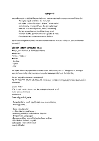 Komputer
sistem komputer terdiri dari berbagai elemen, masing-masing elemen mempengaruhi interaksi
- Perangkat input - entri teks dan menunjuk
- Perangkat output - layar (kecil & besar), kertas digital
- Virtual reality - interaksi khusus dan perangkat layar
- Interaksi fisik - misalnya suara, haptic, bio-sensing
- Kertas - sebagai output (cetak) dan input (scan)
- Memori - RAM & permanen media, kapasitas & akses
- Pengolahan - kecepatan pemrosesan, jaringan
Berinteraksi dengan komputer, untuk memahami interaksi manusia-komputer, perlu memahami
komputer!

Sebuah sistem komputer 'khas'
• Layar, atau monitor, di mana ada windows
• Keyboard
• mouse / trackpad
• variasi
- dekstop
- laptop
- PDA
Perangkat mendikte gaya interaksi bahwa sistem mendukung. Jika kita menggunakan perangkat
yang berbeda, maka antarmuka akan mendukung gaya yang berbeda dari interaksi.
Berapa banyak komputer di rumah Anda?
PC, TV, VCR, DVD, HiFi, TV kabel / satelit, microwave, kompor, mesin cuci, pemanasan pusat, sistem
keamanan.
Di saku Anda?
PDA, ponsel, kamera, smart card, kartu dengan magnetic strip?
mobil tombol elektronik
memori USB

Dulu di galaksi jauh
- Tumpukan kartu punch atau file data yang besar disiapkan
- Menunggu lama ....

- Jalur output printer
- ... Dan jika itu tidak benar ...
- Sekarang kebanyakan komputasi interaktif
- Umpan balik yang cepat
- Pengguna dalam kontrol (sebagian besar waktu)
- Melakukan daripada berpikir ...
Lebih cepat selalu lebih baik?
interaksi Richer

 
