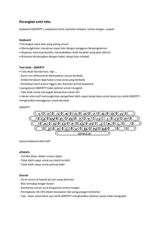 Perangkat entri teks
keyboard (QWERTY ), keyboard chord, bantalan telepon, tulisan tangan, ucapan

Keyboard
• Perangkat input teks yang paling umum
• Memungkinkan masuknya cepat teks dengan pengguna berpengalaman
• Keypress menutup koneksi, menyebabkan kode karakter yang akan dikirim
• Biasanya dihubungkan dengan kabel, tetapi bisa nirkabel

Tata letak - QWERTY
• Tata letak Standarisasi, tapi ....
- Kunci non-alfanumerik ditempatkan secara berbeda
- Simbol beraksen diperlukan untuk skrip yang berbeda
- Perbedaan kecil antara Inggris dan Amerika Serikat keyboard
• pengaturan QWERTY tidak optimal untuk mengetik
- Tata letak untuk mencegah kemacetan mesin tik!
• desain alternatif memungkinkan pengetikan lebih cepat tetapi basis sosial besar juru ketik QWERTY
menghasilkan keengganan untuk berubah.
QWERTY :

2

1
Q

4

3
W

E

S

A
Z

5
R

D
X

6

C

T

F

Y

G

V

8

7
U

H

B

N

9
I

J
M

0
O

K

P

L
,

.

SPACE

layout keyboard alternatif

alfabetis
- Tombol diatur dalam urutan abjad
- Tidak lebih cepat untuk juru ketik terlatih
- Tidak lebih cepat untuk pemula baik!

Dvorak
- Surat umum di bawah jari-jari yang dominan
- Bias terhadap tangan kanan
- Kombinasi umum surat bergantian antara tangan
- Peningkatan 10-15% dalam kecepatan dan pengurangan kelelahan
- Tapi - basis sosial besar juru ketik QWERTY menghasilkan tekanan pasar tidak mengubah

 