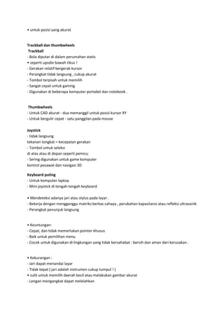• untuk posisi yang akurat

Trackball dan thumbwheels
Trackball
- Bola diputar di dalam perumahan statis
• seperti upsdie bawah tikus !
- Gerakan relatif bergerak kursor
- Perangkat tidak langsung , cukup akurat
- Tombol terpisah untuk memilih
- Sangat cepat untuk gaming
- Digunakan di beberapa komputer portabel dan notebook .

Thumbwheels
- Untuk CAD akurat - dua memanggil untuk posisi kursor XY
- Untuk bergulir cepat - satu panggilan pada mouse
Joystick
- tidak langsung
tekanan tongkat = kecepatan gerakan
- Tombol untuk seleksi
di atas atau di depan seperti pemicu
- Sering digunakan untuk game komputer
kontrol pesawat dan navigasi 3D
Keyboard puting
- Untuk komputer laptop
- Mini joystick di tengah-tengah keyboard
• Mendeteksi adanya jari atau stylus pada layar .
- Bekerja dengan mengganggu matriks berkas cahaya , perubahan kapasitansi atau refleksi ultrasonik
- Perangkat penunjuk langsung

• Keuntungan:
- Cepat, dan tidak memerlukan pointer khusus
- Baik untuk pemilihan menu
- Cocok untuk digunakan di lingkungan yang tidak bersahabat : bersih dan aman dari kerusakan .

• Kekurangan :
- Jari dapat menandai layar
- Tidak tepat ( jari adalah instrumen cukup tumpul ! )
• sulit untuk memilih daerah kecil atau melakukan gambar akurat
- Lengan mengangkat dapat melelahkan

 