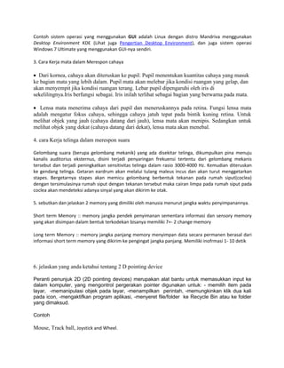 Contoh sistem operasi yang menggunakan GUI adalah Linux dengan distro Mandriva menggunakan
Desktop Environment KDE (Lihat juga Pengertian Desktop Environment), dan juga sistem operasi
Windows 7 Ultimate yang menggunakan GUI-nya sendiri.
3. Cara Kerja mata dalam Merespon cahaya
 Dari kornea, cahaya akan diteruskan ke pupil. Pupil menentukan kuantitas cahaya yang masuk
ke bagian mata yang lebih dalam. Pupil mata akan melebar jika kondisi ruangan yang gelap, dan
akan menyempit jika kondisi ruangan terang. Lebar pupil dipengaruhi oleh iris di
sekelilingnya.Iris berfungsi sebagai. Iris inilah terlihat sebagai bagian yang berwarna pada mata.
 Lensa mata menerima cahaya dari pupil dan meneruskannya pada retina. Fungsi lensa mata
adalah mengatur fokus cahaya, sehingga cahaya jatuh tepat pada bintik kuning retina. Untuk
melihat objek yang jauh (cahaya datang dari jauh), lensa mata akan menipis. Sedangkan untuk
melihat objek yang dekat (cahaya datang dari dekat), lensa mata akan menebal.
4. cara Kerja telinga dalam merespon suara
Gelombang suara (berupa gelombang mekanik) yang ada disekitar telinga, dikumpulkan pina menuju
kanalis auditorius eksternus, disini terjadi penyaringan frekuensi tertentu dari gelombang mekanis
tersebut dan terjadi peningkatkan sensitivitas telinga dalam rasio 3000-4000 Hz. Kemudian diteruskan
ke gendang telinga. Getaran eardrum akan melalui tulang maleus incus dan akan turut menggetarkan
stapes. Bergetarnya stapes akan memicu gelombang berbentuk tekanan pada rumah siput(coclea)
dengan tersimulasinya rumah siput dengan tekanan tersebut maka cairan limpa pada rumah siput pada
coclea akan mendeteksi adanya sinyal yang akan dikirim ke otak.
5. sebutkan dan jelaskan 2 memory yang dimiliki oleh manusia menurut jangka waktu penyimpanannya.
Short term Memory :: memory jangka pendek penyimanan sementara informasi dan sensory memory
yang akan disimpan dalam bentuk terkodekan bisanya memiliki 7+- 2 change memory
Long term Memory :: memory jangka panjang memory menyimpan data secara permanen berasal dari
informasi short term memory yang dikirim ke pengingat jangka panjang. Memiliki inofrmasi 1- 10 detik
6. jelaskan yang anda ketahui tentang 2 D pointing device
Peranti penunjuk 2D (2D pointing devices) merupakan alat bantu untuk memasukkan input ke
dalam komputer, yang mengontrol pergerakan pointer digunakan untuk: - memilih item pada
layar, -memanipulasi objek pada layar, -menampilkan perintah, -memungkinkan klik dua kali
pada icon, -mengaktifkan program aplikasi, -menyeret file/folder ke Recycle Bin atau ke folder
yang dimaksud.
Contoh
Mouse, Track ball, Joystick and Wheel.
 