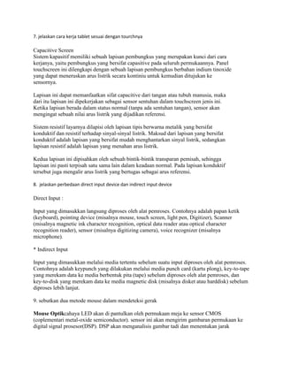 7. jelaskan cara kerja tablet sesuai dengan tourchnya
Capacitive Screen
Sistem kapasitif memiliki sebuah lapisan pembungkus yang merupakan kunci dari cara
kerjanya, yaitu pembungkus yang bersifat capasitive pada seluruh permukaannya. Panel
touchscreen ini dilengkapi dengan sebuah lapisan pembungkus berbahan indium tinoxide
yang dapat meneruskan arus listrik secara kontiniu untuk kemudian ditujukan ke
sensornya.
Lapisan ini dapat memanfaatkan sifat capacitive dari tangan atau tubuh manusia, maka
dari itu lapisan ini dipekerjakan sebagai sensor sentuhan dalam touchscreen jenis ini.
Ketika lapisan berada dalam status normal (tanpa ada sentuhan tangan), sensor akan
mengingat sebuah nilai arus listrik yang dijadikan referensi.
Sistem resistif layarnya dilapisi oleh lapisan tipis berwarna metalik yang bersifat
konduktif dan resistif terhadap sinyal-sinyal listrik. Maksud dari lapisan yang bersifat
konduktif adalah lapisan yang bersifat mudah menghantarkan sinyal listrik, sedangkan
lapisan resistif adalah lapisan yang menahan arus listrik.
Kedua lapisan ini dipisahkan oleh sebuah bintik-bintik transparan pemisah, sehingga
lapisan ini pasti terpisah satu sama lain dalam keadaan normal. Pada lapisan konduktif
tersebut juga mengalir arus listrik yang bertugas sebagai arus referensi.
8. jelaskan perbedaan direct input device dan indirect input device
Direct Input :
Input yang dimasukkan langsung diproses oleh alat pemroses. Contohnya adalah papan ketik
(keyboard), pointing device (misalnya mouse, touch screen, light pen, Digitizer), Scanner
(misalnya magnetic ink character recognition, optical data reader atau optical character
recognition reader), sensor (misalnya digitizing camera), voice recognizer (misalnya
microphone).
* Indirect Input
Input yang dimasukkan melalui media tertentu sebelum suatu input diproses oleh alat pemroses.
Contohnya adalah keypunch yang dilakukan melalui media punch card (kartu plong), key-to-tape
yang merekam data ke media berbentuk pita (tape) sebelum diproses oleh alat pemroses, dan
key-to-disk yang merekam data ke media magnetic disk (misalnya disket atau harddisk) sebelum
diproses lebih lanjut.
9. sebutkan dua metode mouse dalam mendeteksi gerak
Mouse Optikcahaya LED akan di pantulkan oleh permukaan meja ke sensor CMOS
(coplementari metal-oxide semiconductor). sensor ini akan mengirim gambaran permukaan ke
digital signal prosesor(DSP). DSP akan menganalisis gambar tadi dan menentukan jarak
 