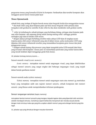 pergeseran mouse yang kemudia di kirim ke komputer. berdasarkan data tersebut komputer akan
menggeser posisi kursor mouse pada layar
Mouse Optomekanik
sebuah bola yang terdapa di bagian bawah mouse akan bergerak ketika kita menggerakan mouse
* dua buah roller yang akan berputar pada saat bola mouse bergerak roller pertama akan
mengukur arah gerakan ke summbu X.dan roller ke dua akan mendeteksi arah gerakan sumbu
Y.
* roller ini terhubung ke sebuah piringan yang berlubang-lubang. piringan akan berputar pada
saat roller berputar. ada sepasang piring untuk masing-masing roller. sehingga gerakan
melingkar juga akan di deteksi oleh mouse.
* dengan adanya piringan berlubang tersebut maka cahaya LED akan di tangkap secara
terputus-putus oleh sensor inframerah yang ada di dalam mouse. pulsa nyala-putus LED yang
dipantau oleh sensor inframerah tersebut yang menandakan kecepatan geser mouse dan jarak
penggeseran mouse.
* terdapat sebuah keping chip prosesor yang dapat mengubah pulsa LED menjadi data biner
yang di kenali oleh komputer. mouse jenis ini memerlukan perawatan yang teratur karena debu
yang mesuk kedalam dapat menggangu gerak bola mouse.
10. jelaskan tentang memory ioconic…..
Sensori-motorik visual (iconic memory)
Iconic memory merupakan memori untuk rangsangan visual, yang dapat didefinisikan
sebagai memori sensoris yang sangat singkat dari beberapa rangsangan visual, yang terjadi
dalam bentuk gambaran mental
Sensori-motorik audio (echoic memory)
Echoic memory merupakan memori untuk rangsangan suara atau memori yg menirukan
bunyi yang merupakan salah satu register memori sensoris, sebuah komponen dari memori
sensoris yang khusus untuk mempertahankan informasi pendengaran.
Sensori rangsangan sentuhan (haptic memory)
merupakan bentuk memori sensorik yang mengacu kepada ingatan data yang diperoleh oleh sentuhan
setelah mendapat stimulus. Contohnya seperti ketika kita menyentuh dan meraba sesuatu benda
dengan mata tertutup maka apa yang kita ucapkan adalah memori yang sama dengan bentuk yang kita
ingat.
11. jelaskan apa yang dimaksud dengan masukan biometrik
 