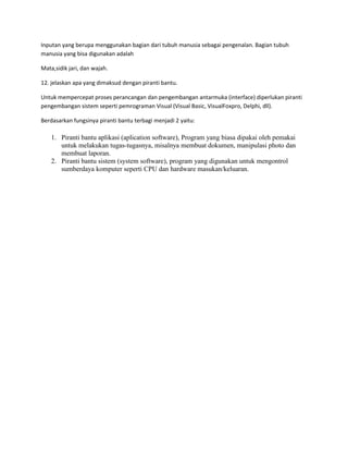 Inputan yang berupa menggunakan bagian dari tubuh manusia sebagai pengenalan. Bagian tubuh
manusia yang bisa digunakan adalah
Mata,sidik jari, dan wajah.
12. jelaskan apa yang dimaksud dengan piranti bantu.
Untuk mempercepat proses perancangan dan pengembangan antarmuka (interface) diperlukan piranti
pengembangan sistem seperti pemrograman Visual (Visual Basic, VisualFoxpro, Delphi, dll).
Berdasarkan fungsinya piranti bantu terbagi menjadi 2 yaitu:
1. Piranti bantu aplikasi (aplication software), Program yang biasa dipakai oleh pemakai
untuk melakukan tugas-tugasnya, misalnya membuat dokumen, manipulasi photo dan
membuat laporan.
2. Piranti bantu sistem (system software), program yang digunakan untuk mengontrol
sumberdaya komputer seperti CPU dan hardware masukan/keluaran.
 