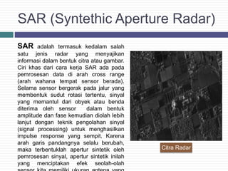 SAR (Syntethic Aperture Radar)
SAR adalah termasuk kedalam salah
satu jenis radar yang menyajikan
informasi dalam bentuk citra atau gambar.
Ciri khas dari cara kerja SAR ada pada
pemrosesan data di arah cross range
(arah wahana tempat sensor berada).
Selama sensor bergerak pada jalur yang
membentuk sudut rotasi tertentu, sinyal
yang memantul dari obyek atau benda
diterima oleh sensor dalam bentuk
amplitude dan fase kemudian diolah lebih
lanjut dengan teknik pengolahan sinyal
(signal processing) untuk menghasilkan
impulse response yang sempit. Karena
arah garis pandangnya selalu berubah,
maka terbentuklah apertur sintetik oleh
pemrosesan sinyal, apertur sintetik inilah
yang menciptakan efek seolah-olah
Citra Radar
 