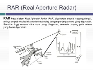 RAR (Real Aperture Radar)
RAR Pada sistem Real Aperture Radar (RAR) digunakan antena “sesungguhnya”,
artinya tingkat resolusi citra radar sebanding dengan panjang antena yang digunakan.
Semakin tinggi resolusi citra radar yang diinginkan, semakin panjang pula antena
yang harus digunakan.
 