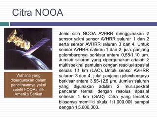 Citra NOOA
Jenis citra NOOA AVHRR menggunakan 2
sensor yakni sensor AVHRR saluran 1 dan 2
serta sensor AVHRR saluran 3 dan 4. Untuk
sensor AVHRR saluran 1 dan 2, julat panjang
gelombangnya berkisar antara 0,58-1,10 µm.
Jumlah saluran yang dipergunakan adalah 2
multispektral pantulan dengan resolusi spasial
seluas 1,1 km (LAC). Untuk sensor AVHRR
saluran 3 dan 4, julat panjang gelombangnya
berkisar antara 3,55-12,5 µm. Jumlah saluran
yang digunakan adalah 2 multispektral
pancaran termal dengan resolusi spasial
sebesar 4 km (GAC). Citra yang tercetak
biasanya memiliki skala 1:1.000.000 sampai
dengan 1:5.000.000.
Wahana yang
dipergunakan dalam
pencitraannya yakni
satelit NOOA milik
Amerika Serikat
 