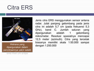 Citra ERS
Jenis citra ERS menggunakan sensor antena
radar. Julat panjang gelombang pada jenis
citra ini adalah 5,7 cm (pada frekuensi 5,3
GHz), band C. Jumlah saluran yang
dipergunakan adalah 1 gelombang
mikro/radar. Resolusi spasialnya mencapai
12,5 meter (azimuth). Citra yang tercetak
biasanya memiliki skala 1:50.000 sampai
dengan 1:250.000Wahana yang
dipergunakan dalam
pencitraannya yakni satelit
ERS milik Uni Eropa
 