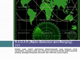 Adalah suatu sistem gelombang elektromagnetik yang berguna untuk
mendeteksi, mengukur jarak dan membuat map benda-benda seperti pesawat
terbang, berbagai kendaraan bermotor dan informasi cuaca (hujan).
R A D A R (Radio Detection and Ranging)
???
 
