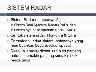 SISTEM RADAR
 Sistem Radar mempunyai 2 jenis:
 Sistem Real Aparture Radar (RAR), dan
 Sistem Synthetic Aparture Radar (SAR).
 Bentuk sistem radar: Non-citra & Citra
 Perbedaan kedua sistem: antenanya yang
membuahkan beda resolusi spasial.
 Resolusi spasial ditentukan oleh panjang
antena, semakin panjang semakin baik
resolusinya.
 