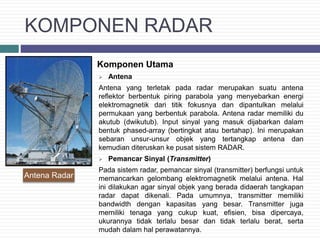 KOMPONEN RADAR
 Komponen Utama
 Antena
Antena yang terletak pada radar merupakan suatu antena
reflektor berbentuk piring parabola yang menyebarkan energi
elektromagnetik dari titik fokusnya dan dipantulkan melalui
permukaan yang berbentuk parabola. Antena radar memiliki du
akutub (dwikutub). Input sinyal yang masuk dijabarkan dalam
bentuk phased-array (bertingkat atau bertahap). Ini merupakan
sebaran unsur-unsur objek yang tertangkap antena dan
kemudian diteruskan ke pusat sistem RADAR.
 Pemancar Sinyal (Transmitter)
Pada sistem radar, pemancar sinyal (transmitter) berfungsi untuk
memancarkan gelombang elektromagnetik melalui antena. Hal
ini dilakukan agar sinyal objek yang berada didaerah tangkapan
radar dapat dikenali. Pada umumnya, transmitter memiliki
bandwidth dengan kapasitas yang besar. Transmitter juga
memiliki tenaga yang cukup kuat, efisien, bisa dipercaya,
ukurannya tidak terlalu besar dan tidak terlalu berat, serta
mudah dalam hal perawatannya.
Antena Radar
 