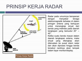 PRINSIP KERJA RADAR
Prinsip Kerja Radar
Radar pada umumnya beroperasi
dengan menyebar tenaga
elektromagnetik terbatas di dalam
piringan antena yang bertujuan
untuk menangkap sinyal dari
benda yang melintas pada daerah
tangkapan yang bersudut 20° –
40°.
Ketika suatu benda masuk dalam
daerah tangkapan antena, maka
sinyal yang ditangkap akan
diteruskan ke pusat sitem radar
dan akan diproses hingga benda
tersebut nantinya akan tampak
dalam layar monitor/display.
 