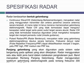 SPESIFIKASI RADAR
Radar berdasarkan bentuk gelombang:
 Continuous Wave/CW (Gelombang Berkesinambungan), merupakan radar
yang menggunakan transmitter dan antena penerima (receive antenna)
secara terpisah, di mana radar ini terus menerus memancarkan gelombang
elektromagnetik. Radar CW yang tidak termodulasi dapat mengukur
kecepatan radial target serta posisi sudut target secara akurat. Radar CW
yang tidak termodulasi biasanya digunakan untuk mengetahui kecepatan
target dan menjadi pemandu rudal (missile guidance).
 Pulsed Radars/PR (Radar Berdenyut), merupakan radar yang gelombang
elektromagnetiknya diputus secara berirama. Frekuensi denyut radar
(Pulse Repetition Frequency/PRF) dapat diklasifikasikan menjadi 3 bagian,
yaitu PRF high, PRF medium dan PRF low.
Panjang gelombang yang akan digunakan pada sistem radar
bergantung pada aplikasi yang akan dikerjakan. Radar menggunakan
satu atau lebih jenis band dalam melakukan penginderaan jauh. Band
merupakan Rentang Panjang Gelombang. Radar menggunakan
spektrum gelombang elektromagnetik pada rentang frekuensi 300
 