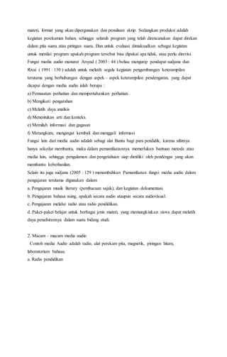 materi, format yang akan dipergunakan dan penulisan skrip. Sedangkan produksi adalah 
kegiatan perekaman bahan, sehingga seluruh program yang telah direncanakan dapat direkan 
dalam pita suara atau piringan suara. Dan untuk evaluasi dimaksudkan sebagai kegiatan 
untuk menilai program apakah program tersebut bisa dipakai apa tidak, atau perlu direvisi. 
Fungsi media audio menurut Arsyad ( 2003 : 44 ) beliau mengutip pendapat sudjana dan 
Rivai ( 1991 : 130 ) adalah untuk melatih segala kegiatan pengembangan keterampilan 
terutama yang berhubungan dengan aspek – aspek keterampilan pendengaran, yang dapat 
dicapai dengan media audio ialah berupa : 
a) Pemusatan perhatian dan mempertahankan perhatian. 
b) Mengikuti pengarahan 
c) Melatih daya analisis 
d) Menentukan arti dan konteks. 
e) Memilah informasi dan gagasan 
f) Merangkum, mengingat kembali dan menggali informasi 
Fungsi lain dari media audio adalah sebagi alat Bantu bagi para pendidik, karena sifatnya 
hanya sekedar membantu, maka dalam pemamfaatannya memerlukan bantuan metode atau 
media lain, sehingga pengalaman dan pengetahuan siap dimiliki oleh pendengar yang akan 
membantu keberhasilan. 
Selain itu juga sudjana (2005 : 129 ) menambahkan Pamamfaatan fungsi media audio dalam 
pengajaran terutama digunakan dalam: 
a. Pengajaran musik literaty (pembacaan sajak), dan kegiatan dokumentasi. 
b. Pengajaran bahasa asing, apakah secara audio ataupun secara audiovisual. 
c. Pengajaran melalui radio atau radio pendidikan. 
d. Paket-paket belajar untuk berbagai jenis materi, yang memungkinkan siswa dapat melatih 
daya penafsirannya dalam suatu bidang studi. 
2. Macam – macam media audio 
Contoh media Audio adalah radio, alat perekam pita, magnetik, piringan hitam, 
laboratorium bahasa. 
a. Radio pendidikan 
