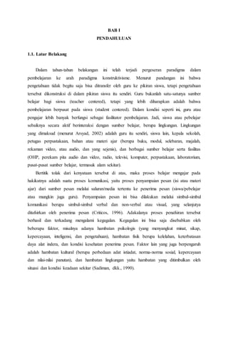 BAB I 
PENDAHULUAN 
1.1. Latar Belakang 
Dalam tahun-tahun belakangan ini telah terjadi pergeseran paradigma dalam 
pembelajaran ke arah paradigma konstruktivisme. Menurut pandangan ini bahwa 
pengetahuan tidak begitu saja bisa ditransfer oleh guru ke pikiran siswa, tetapi pengetahuan 
tersebut dikonstruksi di dalam pikiran siswa itu sendiri. Guru bukanlah satu-satunya sumber 
belajar bagi siswa (teacher centered), tetapi yang lebih diharapkan adalah bahwa 
pembelajaran berpusat pada siswa (student centered). Dalam kondisi seperti ini, guru atau 
pengajar lebih banyak berfungsi sebagai fasilitator pembelajaran. Jadi, siswa atau pebelajar 
sebaiknya secara aktif berinteraksi dengan sumber belajar, berupa lingkungan. Lingkungan 
yang dimaksud (menurut Arsyad, 2002) adalah guru itu sendiri, siswa lain, kepala sekolah, 
petugas perpustakaan, bahan atau materi ajar (berupa buku, modul, selebaran, majalah, 
rekaman video, atau audio, dan yang sejenis), dan berbagai sumber belajar serta fasilitas 
(OHP, perekam pita audio dan video, radio, televisi, komputer, perpustakaan, laboratorium, 
pusat-pusat sumber belajar, termasuk alam sekitar). 
Bertitik tolak dari kenyataan tersebut di atas, maka proses belajar mengajar pada 
hakikatnya adalah suatu proses komunikasi, yaitu proses penyampaian pesan (isi atau materi 
ajar) dari sumber pesan melalui saluran/media tertentu ke penerima pesan (siswa/pebelajar 
atau mungkin juga guru). Penyampaian pesan ini bisa dilakukan melalui simbul-simbul 
komunikasi berupa simbul-simbul verbal dan non-verbal atau visual, yang selanjutya 
ditafsirkan oleh penerima pesan (Criticos, 1996). Adakalanya proses penafsiran tersebut 
berhasil dan terkadang mengalami kegagalan. Kegagalan ini bisa saja disebabkan oleh 
beberapa faktor, misalnya adanya hambatan psikologis (yang menyangkut minat, sikap, 
kepercayaan, inteligensi, dan pengetahuan), hambatan fisik berupa kelelahan, keterbatasan 
daya alat indera, dan kondisi kesehatan penerima pesan. Faktor lain yang juga berpengaruh 
adalah hambatan kultural (berupa perbedaan adat istiadat, norma-norma sosial, kepercayaan 
dan nilai-nilai panutan), dan hambatan lingkungan yaitu hambatan yang ditimbulkan oleh 
situasi dan kondisi keadaan sekitar (Sadiman, dkk., 1990). 
 