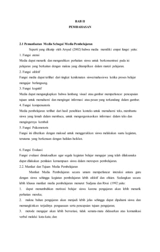 BAB II 
PEMBAHASAN 
2.1 Pemanfaatan Media Sebagai Media Pembelajaran 
Seperti yang dikutip oleh Arsyad (2002) bahwa media memiliki empat fungsi yaitu: 
1. Fungsi atensi 
Media dapat menarik dan mengarahkan perhatian siswa untuk berkonsentrasi pada isi 
pelajaran yang berkaitan dengan makna yang ditampilkan dalam materi pelajaran. 
2. Fungsi afektif 
Fungsi media dapat terlihat dari tingkat kenikmatan siswa/mahasiswa ketika proses belajar 
mengajar berlangsung. 
3. Fungsi kognitif 
Media dapat mengungkapkan bahwa lambang visual atau gambar memperlancar pencapaian 
tujuan untuk memahami dan mengingat informasi atau pesan yang terkandung dalam gambar. 
4. Fungsi kompensatoris 
Media pembelajaran terlihat dari hasil penelitian konteks untuk memahami teks, membantu 
siswa yang lemah dalam membaca, untuk mengorganisasikan informasi dalam teks dan 
mengingatnya kembali 
5. Fungsi Psikomotoris 
Fungsi ini diberikan dengan maksud untuk menggerakkan siswa melakukan suatu kegiatan, 
terutama yang berkenaan dengan hafalan-hafalan. 
6. Fungsi Evaluasi 
Fungsi evaluasi dimaksudkan agar segala kegiatan belajar mengajar yang telah dilaksanaka 
dapat dilakukan penilaian kemampuan siswa dalam merespon pembelajaran. 
2.2. Manfaat dan Tujuan Media Pembelajaran 
Manfaat Media Pembelajaran secara umum memperlancar interaksi antara guru 
dengan siswa sehingga kegiatan pembelajaran lebih afektif dan efisien. Sedangkan secara 
lebih khusus manfaat media pembelajaran menurut Sudjana dan Rivai (1992 yaitu: 
1. dapat menumbuhkan motivasi belajar siswa karena pengajaran akan lebih menarik 
perhatian mereka; 
2. makna bahan pengajaran akan menjadi lebih jelas sehingga dapat dipahami siswa dan 
memungkinkan terjadinya penguasaan serta pencapaian tujuan pengajaran; 
3. metode mengajar akan lebih bervariasi, tidak semata-mata didasarkan atas komunikasi 
verbal melalui kata-kata; dan 
 