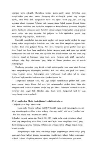serabutan tanpa pilih-pilih. Banyaknya ilustrasi gambar-gambr secara berlebihan, akan 
mengakibatkan para siswa merasa dirongrong oleh sekelompok gambar yang mengikat 
mereka, akan tetapi tidak menghasilkan kesan atau inpresi visual yang jelas, jadi yang 
terpenting adalah pemusatan Perhatian pada gagasan utama. Sekali gagasan dibentuk dengan 
baik, ilustrasi tambahan bisa berfaedah memperbesar konsep-konsep permulaan. Penyajian 
gambar hendaknya dilakukan secara bertahap, dimulai dengan memperagakan konsep-konsep 
pokok artinya apa yang terpenting dari pelajaran itu. Lalu diperhatikan gambar yang 
menyertainya, lingkungannya, dan lain-lain. 
· Kurangilah penambahan kata-kata pada gambar oleh karena gambar-gambar itu sangat 
penting dalam mengembangkan kata-kata atau cerita, atau dalam menyajikan gagasan baru. 
Misalnya dalam mata pelajaran biologi. Para siswa mengamati gambar-gambar candi gaya 
Jawa Tengah dan Jawa Timur menjelaskan bahwa mengapa bentuk tidak sama, apa ciri-ciri 
membedakan satu sama lain. Guru bisa saja tidak bisa mudah dipahami oleh para siswa yang 
bertempat tinggal di lingkungan hutan tropis asing. Demikian pula istilah supermarket 
terdengar asing bagi siswa-siswa yang hidup di daerah pedesaan atau di daerah 
perkampungan. 
· Mendorong pernyataan yang kreatif, melalui gambar-gambar para siswa akan didorong 
untuk mengembangkan keterampilan berbahasa lisan dan tulisan, seni grafis dan bentuk-bentuk 
kegiatan lainnya. Keterampilan jenis keterbacaan visual dalam hal ini sangat 
diperlukan bagi para siswa dalam membaca gambar-gambar itu. 
· Mengevaluasi kemajuan kelas, bisa juga dengan memanfaatkan gambar baik secara 
umum maupun secara khusus. Jadi guru bisa mempergunakan gambar datar, slides atau 
transparan untuk melakukan evaluasi belajar bagi para siswa. Pemakaian instrumen tes secara 
bervariasi akan sangat baik dilakukan guru, dalam upaya memperoleh hasil tes yang 
komprehensip serta menyeluruh. 
2.3 Memanfaatkan Media Audio Dalam Media Pembelajaran 
1. pengertian dan fungsi media audio 
Media audio Menurut sadiman ( 2005:49 ) adalah media untuk menyampaikan pesan 
yang akan disampaikan dalam bentuk lambang – lambang auditif, baik verbal (kedalam kata 
– kata atau bahasa lisan ) maupun non verbal. 
Sedangkan menurut sudjana dan Rivai ( 2003 :129 ) media audio untuk pengajaran adalah 
bahan yang mengandung pesan dalam bentuk auditif ( pita suara atau piringan suara), yang 
dapat merangsang pikiran, perasaan, perhatian dan kemauan sisiwa sehingga terjadi proses 
belajar mengajar. 
Pengembangan media audio sama halnya dengan pengembangan media lainnya, yang 
secara garis besar meliputi kegiatan perencanaan, produksi dan evaluasi. Dalam perencanaan 
meliputi kegiatan – kegiatan penentuan tujuan, menganalisis keadaan sasaran, penentuan 
 