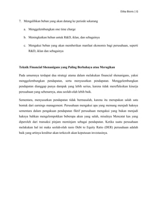 Etika Bisnis | G

7. Mengalihkan beban yang akan datang ke periode sekarang
a. Menggelembungkan one time charge
b. Meningkatkan beban untuk R&D, iklan, dan sebagainya
c. Mengakui beban yang akan memberikan manfaat ekonomis bagi perusahaan, seperti
R&D, iklan dan sebagainya

Teknik Financial Shenanigans yang Paling Berbahaya atau Merugikan
Pada umumnya terdapat dua strategi utama dalam melakukan financial shenanigans, yakni
menggelembungkan pendapatan, serta menyusutkan pendapatan. Menggelembungkan
pendapatan dianggap punya dampak yang lebih serius, karena tidak merefleksikan kinerja
perusahaan yang sebenarnya, atau seolah-olah lebih baik.
Sementara, menyusutkan pendapatan tidak bermasalah, karena itu merupakan salah satu
bentuk dari earnings management. Perusahaan mengakui apa yang memang menjadi haknya
sementara dalam pengakuan pendapatan fiktif perusahaan mengakui yang bukan menjadi
haknya bahkan mengelompokkan beberapa akun yang salah, misalnya Mencatat kas yang
diperoleh dari transaksi pinjam meminjam sebagai pendapatan. Ketika suatu perusahaan
melakukan hal ini maka seolah-olah rasio Debt to Equity Ratio (DER) perusahaan adalah
baik yang artinya kreditur akan terkecoh akan keputusan investasinya.

 