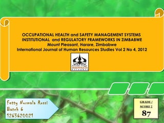 GRADE /
SCORE :
87
Fetty Nurmala Rossi
Batch 6
1263620021
OCCUPATIONAL HEALTH and SAFETY MANAGEMENT SYSTEMS
INSTITUTIONAL and REGULATORY FRAMEWORKS IN ZIMBABWE
Mount Pleasant, Harare, Zimbabwe
International Journal of Human Resources Studies Vol 2 No 4, 2012
OCCUPATIONAL HEALTH and SAFETY MANAGEMENT SYSTEMS
INSTITUTIONAL and REGULATORY FRAMEWORKS IN ZIMBABWE
Mount Pleasant, Harare, Zimbabwe
International Journal of Human Resources Studies Vol 2 No 4, 2012
 