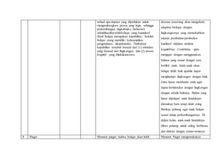 terhad apa daptasi yang diperlukan untuk
mengembangkan proses yang logis, sehingga
perkembangan tingkahlaku (behavior)
adalahhasildariefekbelajar yang kumulatif.
Hasil belajar merupakan kapabilitas. Setelah
belajar orang memiliki keterampilan,
pengetahuan, sikapdannilai. Timbulnya
kapabilitas tersebut berasal dari (1) stimulasi
yang berasal dari lingkungan; dan (2) proses
kognitif yang dilakukansiswa.
dewasa seseorang akan mengalami
adaptasi biologis dengan
lingkungannya yang menyebabkan
adanya perubahan-perubahan
kualitatif didalam struktur
kognitifnya. Contohnya : guru
mengajar dengan menggunakan
bahasa yang sesuai dengan cara
berfikir anak. Anak-anak akan
belajar lebih baik apabila dapat
menghadapi lingkungan dengan baik.
Guru harus membantu anak agar
dapat berinteraksi dengan lingkungan
dengan sebaik-baiknya. Bahan yang
harus dipelajari anak hendaknya
dirasakan baru tetapi tidak asing.
Berikan peluang agar anak belajar
sesuai tahap perkembangannya. Di
dalam kelas, anak-anak hendaknya
diberi peluang untuk saling berbicara
dan diskusi dengan teman-temanya
8 Piaget Menurut piaget, bahwa belajar akan lebih Menurut Piaget mengemukakan
 