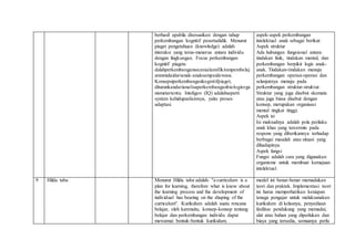 berhasil apabila disesuaikan dengan tahap
perkembangan kognitif pesertadidik. Menurut
piaget pengetahuan (knowledge) adalah
interaksi yang terus-menerus antara individu
dengan lingkungan. Focus perkembangan
kognitif piageta
dalahperkembangansecaraalamifikiranpembelaj
aranmulaidarianak-anaksampaidewasa.
Konsepsiperkembangankognitifpiaget,
diturunkandarianalisaperkembanganbiologiorga
nismetertentu. Inteligen (IQ) adalahseperti
system kehidupanlainnya, yaitu proses
adaptasi.
aspek-aspek perkembangan
intelektual anak sebagai berikut:
Aspek struktur
Ada hubungan fungsional antara
tindakan fisik, tindakan mental, dan
perkembangan berpikir logis anak-
anak. Tindakan-tindakan menuju
perkembangan operasi-operasi dan
selanjutnya menuju pada
perkembangan struktur-struktur.
Struktur yang juga disebut skemata
atau juga biasa disebut dengan
konsep, merupakan organisasi
mental tingkat tinggi.
Aspek isi
Isi maksudnya adalah pola perilaku
anak khas yang tercermin pada
respons yang diberikannya terhadap
berbagai masalah atau situasi yang
dihadapinya.
Aspek fungsi
Fungsi adalah cara yang digunakan
organisme untuk membuat kemajuan
intelektual.
9 Hilda taba Menurut Hilda taba adalah: ''a curriculum is a
plan for learning, therefore what is know about
the learning process and the development of
individual has bearing on the shaping of the
curriculum''. Kurikulum adalah suatu rencana
belajar, oleh karenaitu, konsep-konsep tentang
belajar dan perkembangan individu dapat
mewarnai bentuk-bentuk kurikulum.
model ini benar-benar memadukan
teori dan praktek. Implementasi teori
ini harus memperhatikan kesiapan
tenaga pengajar untuk melaksanakan
kurikulum di kelasnya, penyediaan
fasilitas pendukung yang memadai,
alat atau bahan yang diperlukan dan
biaya yang tersedia, semuanya perlu
 