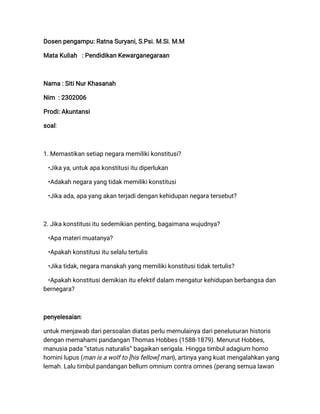 Dosen pengampu: Ratna Suryani, S.Psi. M.Si. M.M
Mata Kuliah : Pendidikan Kewarganegaraan
Nama : Siti Nur Khasanah
Nim : 2302006
Prodi: Akuntansi
soal:
1. Memastikan setiap negara memiliki konstitusi?
•Jika ya, untuk apa konstitusi itu diperlukan
•Adakah negara yang tidak memiliki konstitusi
•Jika ada, apa yang akan terjadi dengan kehidupan negara tersebut?
2. Jika konstitusi itu sedemikian penting, bagaimana wujudnya?
•Apa materi muatanya?
•Apakah konstitusi itu selalu tertulis
•Jika tidak, negara manakah yang memiliki konstitusi tidak tertulis?
•Apakah konstitusi demikian itu efektif dalam mengatur kehidupan berbangsa dan
bernegara?
penyelesaian:
untuk menjawab dari persoalan diatas perlu memulainya dari penelusuran historis
dengan memahami pandangan Thomas Hobbes (1588-1879). Menurut Hobbes,
manusia pada “status naturalis” bagaikan serigala. Hingga timbul adagium homo
homini lupus (man is a wolf to [his fellow] man), artinya yang kuat mengalahkan yang
lemah. Lalu timbul pandangan bellum omnium contra omnes (perang semua lawan
 