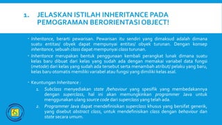 1. JELASKAN ISTILAH INHERITANCE PADA
PEMOGRAMAN BERORIENTASI OBJECT!
 Inheritance, berarti pewarisan. Pewarisan itu sendiri yang dimaksud adalah dimana
suatu entitas/ obyek dapat mempunyai entitas/ obyek turunan. Dengan konsep
inheritance, sebuah class dapat mempunyai class turunan.
 Inheritance merupakan bentuk penggunaan kembali perangkat lunak dimana suatu
kelas baru dibuat dari kelas yang sudah ada dengan memakai variabel data fungsi
(metode) dari kelas yang sudah ada tersebut serta menambah atribut/ pelaku yang baru,
kelas baru otomatis memiliki variabel atau fungsi yang dimiliki kelas asal.
 Keuntungan Inheritance :
1. Subclass menyediakan state /behaviour yang spesifik yang membedakannya
dengan superclass, hal ini akan memungkinkan programmer Java untuk
menggunakan ulang source code dari superclass yang telah ada.
2. Programmer Java dapat mendefinisikan superclass khusus yang bersifat generik,
yang disebut abstract class, untuk mendefinisikan class dengan behaviour dan
state secara umum.
 